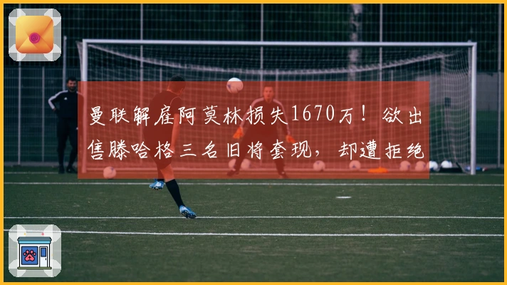 曼联解雇阿莫林损失1670万！欲出售滕哈格三名旧将套现，却遭拒绝